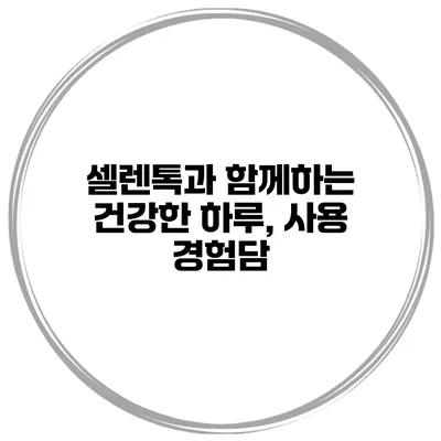 셀렌톡과 함께하는 건강한 하루, 사용 경험담